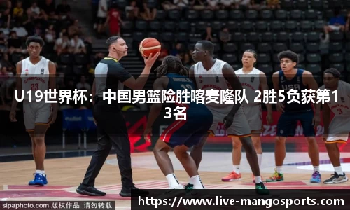 U19世界杯：中国男篮险胜喀麦隆队 2胜5负获第13名